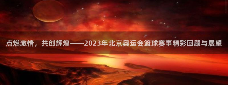 点燃激情，共创辉煌——2023年北京奥运会篮球赛事精彩回顾与